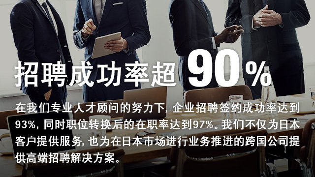 招聘成功率超过90% 在我们专业人才顾问的努力下，企业招聘签约成功率达到93%，同时职位转换后的在职率达到97%。我们不仅为日本客户提供服务，也为在日本市场进行业务推进的跨国公司提供高端招聘解决方案。