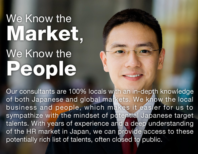 We Know the Market, We Know the People | Our consultants are 100% locals with an in-depth knowledge of both Japanese and global markets. We know the local business and people, which makes it easier for us to sympathize with the mindset of potential Japanese target talents. With years of experience and a deep understanding of the HR market in Japan, we can provide access to these potentially rich list of talents, often closed to public.