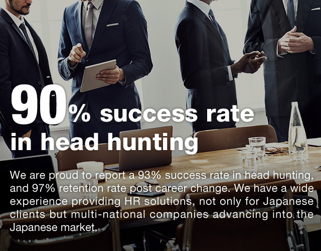 90% success rate in head hunting | We are proud to report a 93% success rate in head hunting, and 97% retention rate post career change. We have a wide experience providing HR solutions, not only for Japanese clients but multi-national companies advancing into the Japanese market.